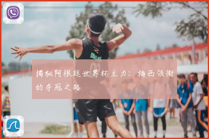 揭秘阿根廷世界杯主力:梅西领衔的夺冠之路