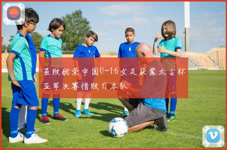 虽败犹荣中国U-16女足获蒙太古杯亚军决赛惜败日本队
