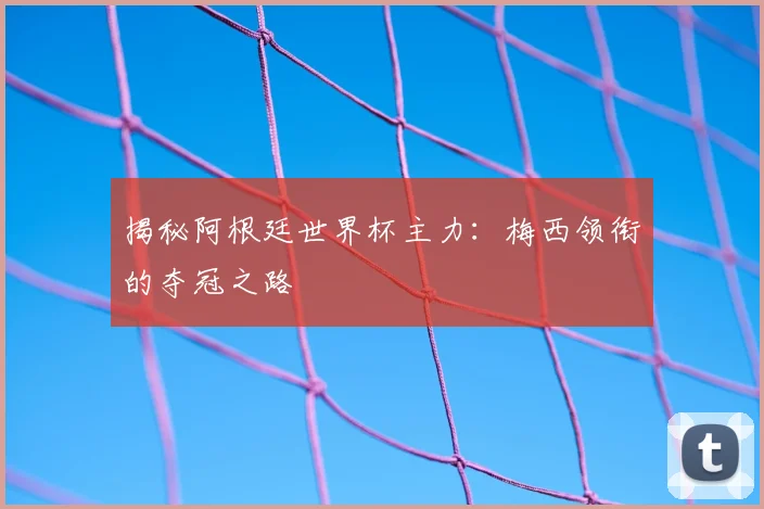 揭秘阿根廷世界杯主力:梅西领衔的夺冠之路