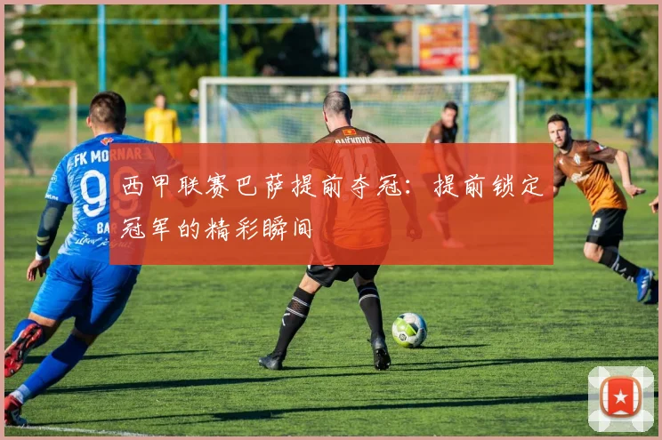 西甲联赛巴萨提前夺冠：提前锁定冠军的精彩瞬间