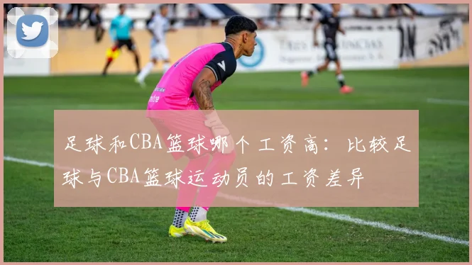 足球和CBA篮球哪个工资高：比较足球与CBA篮球运动员的工资差异
